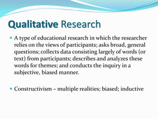 Qualitative Research
 A type of educational research in which the researcher
relies on the views of participants; asks broad, general
questions; collects data consisting largely of words (or
text) from participants; describes and analyzes these
words for themes; and conducts the inquiry in a
subjective, biased manner.
 Constructivism – multiple realities; biased; inductive
 