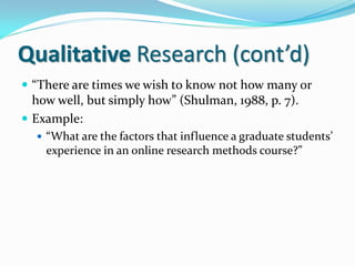 Qualitative Research (cont’d)
 “There are times we wish to know not how many or
how well, but simply how” (Shulman, 1988, p. 7).
 Example:
 “What are the factors that influence a graduate students’
experience in an online research methods course?”
 