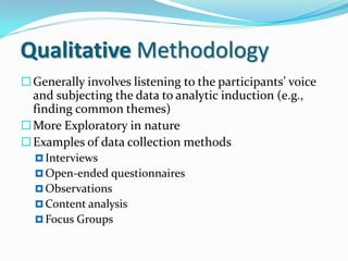 Qualitative Methodology
Generally involves listening to the participants’ voice
and subjecting the data to analytic induction (e.g.,
finding common themes)
More Exploratory in nature
Examples of data collection methods
 Interviews
 Open-ended questionnaires
 Observations
 Content analysis
 Focus Groups
 