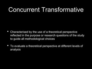 Concurrent Transformative
• Characterised by the use of a theoretical perspective
reflected in the purpose or research questions of the study
to guide all methodological choices
• To evaluate a theoretical perspective at different levels of
analysis
 