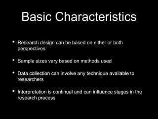 Basic Characteristics
• Research design can be based on either or both
perspectives
• Sample sizes vary based on methods used
• Data collection can involve any technique available to
researchers
• Interpretation is continual and can influence stages in the
research process
 