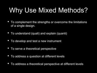 Why Use Mixed Methods?
• To complement the strengths or overcome the limitations
of a single design.
• To understand (quali) and explain (quanti)
• To develop and test a new instrument
• To serve a theoretical perspective
• To address a question at different levels
• To address a theoretical perspective at different levels
 