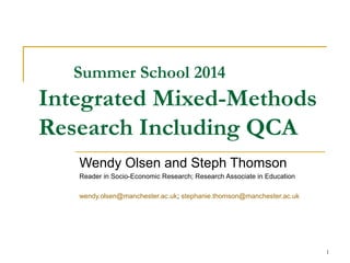Summer School 2014 
Integrated Mixed-Methods 
Research Including QCA 
Wendy Olsen and Steph Thomson 
Reader in Socio-Economic Research; Research Associate in Education 
wendy.olsen@manchester.ac.uk; stephanie.thomson@manchester.ac.uk 
1 
 