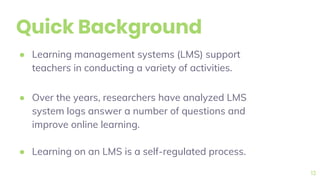 Quick Background
● Learning management systems (LMS) support
teachers in conducting a variety of activities.
● Over the years, researchers have analyzed LMS
system logs answer a number of questions and
improve online learning.
● Learning on an LMS is a self-regulated process.
13
 