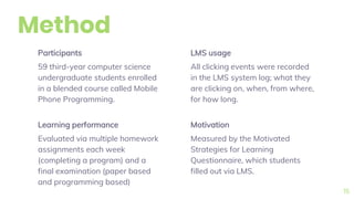 Method
Participants
59 third-year computer science
undergraduate students enrolled
in a blended course called Mobile
Phone Programming.
LMS usage
All clicking events were recorded
in the LMS system log; what they
are clicking on, when, from where,
for how long.
15
Learning performance
Evaluated via multiple homework
assignments each week
(completing a program) and a
final examination (paper based
and programming based)
Motivation
Measured by the Motivated
Strategies for Learning
Questionnaire, which students
filled out via LMS.
 
