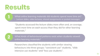 Results
16
What online learning materials did students spend more time on?
• Lecture slides, video lectures, shared assignments or posted messages
1
What kinds of behavioural patterns exist when students viewed
online learning materials?
2
“Students accessed the lecture slides more often and, on average,
spent more time on each access than they did for other learning
materials.”
Researchers classified the students with similar viewing
behaviours into three groups: “consistent use” students, “slide
intensive use students” and “less use students”.
 