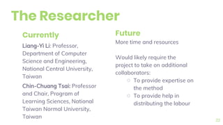The Researcher
Currently
Liang-Yi Li: Professor,
Department of Computer
Science and Engineering,
National Central University,
Taiwan
Chin-Chuang Tsai: Professor
and Chair, Program of
Learning Sciences, National
Taiwan Normal University,
Taiwan
Future
More time and resources
Would likely require the
project to take on additional
collaborators:
○ To provide expertise on
the method
○ To provide help in
distributing the labour
22
 