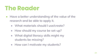 The Reader
● Have a better understanding of the value of the
research and be able to apply it.
● What materials should I use/create?
● How should my course be set-up?
● What digital literacy skills might my
students be missing?
● How can I motivate my students?
24
 