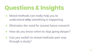 Questions & Insights
● Mixed methods can really help you to
understand why something is happening.
● Eliminates the need for (some) future research
● How do you know when to stop going deeper?
● Can you switch to mixed methods part way
through a study?
26
 