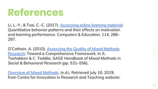 References
27
Li, L.-Y., & Tsai, C.-C. (2017). Accessing online learning material:
Quantitative behavior patterns and their effects on motivation
and learning performance. Computers & Education, 114, 286–
297.
O’Cathain, A. (2010). Assessing the Quality of Mixed Methods
Research: Toward a Comprehensive Framework. In A.
Tashakkori & C. Teddlie, SAGE Handbook of Mixed Methods in
Social & Behavioral Research (pp. 531–556).
Overview of Mixed Methods. (n.d.). Retrieved July 10, 2019,
from Centre for Innovation in Research and Teaching website:
 