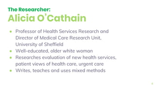 The Researcher:
Alicia O’Cathain
● Professor of Health Services Research and
Director of Medical Care Research Unit,
University of Sheffield
● Well-educated, older white woman
● Researches evaluation of new health services,
patient views of health care, urgent care
● Writes, teaches and uses mixed methods
4
 