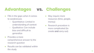 ● Fills in the gaps when it comes
to weaknesses
○ Quantitative: Limited in
understanding of context
○ Qualitative: Can include
bias and difficult to
generalize
● Provides a more
comprehensive answer to the
research question
● Results can be validated within
the study
Advantages
● May require more
resources (time, people,
money)
● Research procedure is
more complicated (to
create and carry out)
9
Challengesvs.
 