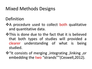 Mixed Methods Designs
Definition
A procedure used to collect both qualitative
and quantitative data.
This is done due to the fact that it is believed
that both types of studies will provided a
clearer understanding of what is being
studied.
“It consists of merging ,integrating ,linking ,or
embedding the two “strands””(Ceswell,2012).
 
