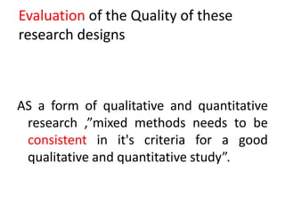Evaluation of the Quality of these
research designs
AS a form of qualitative and quantitative
research ,”mixed methods needs to be
consistent in it's criteria for a good
qualitative and quantitative study”.
 