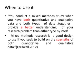 When to Use it
• “You conduct a mixed methods study when
you have both quantitative and qualitative
data and both types of data ,together ,
provide a better understanding of your
research problem than either type by itself.
• Mixed methods research is a good design
to use if you seek to build on the strengths of
both quantitative and qualitative
data.”(Creswell,2012).
 
