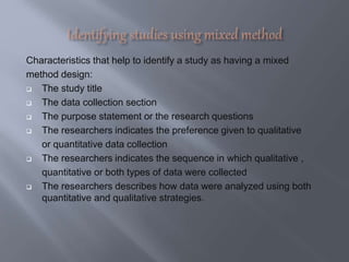 Characteristics that help to identify a study as having a mixed
method design:
 The study title
 The data collection section
 The purpose statement or the research questions
 The researchers indicates the preference given to qualitative
or quantitative data collection
 The researchers indicates the sequence in which qualitative ,
quantitative or both types of data were collected
 The researchers describes how data were analyzed using both
quantitative and qualitative strategies.
 