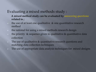 Evaluating a mixed methods study :
A mixed method study can be evaluated by answering questions
related to ;
 the use of at least one qualitative & one quantitative research
method
 the rational for using a mixed methods research design
 the priority & sequence given to qualitative & quantitative data
collection
 The use of qualitative & quantitative research questions and
matching data collection techniques
 The use of appropriate data analysis techniques for mixed designs
 