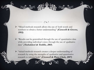  “Mixed methods research allows the use of both words and
numbers to obtain a better understanding” (Caracelli & Greene,
1993).
 “Results can be generalized through the use of quantitative data
while providing individual voices through the use of qualitative
data” (Tashakkori & Teddlie, 2003).
 “mixed methods research creates a deeper understanding of
research by using the strengths of qualitative and quantitative
research to inform both” (Creswell & Plano Clark, 2007)
 