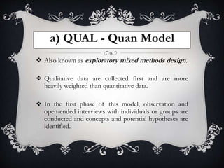 a) QUAL - Quan Model
 Also known as exploratory mixed methods design.
 Qualitative data are collected first and are more
heavily weighted than quantitative data.
 In the first phase of this model, observation and
open-ended interviews with individuals or groups are
conducted and concepts and potential hypotheses are
identified.
 