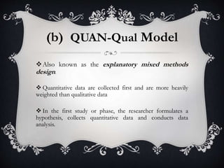 (b) QUAN-Qual Model
Also known as the explanatory mixed methods
design.
 Quantitative data are collected first and are more heavily
weighted than qualitative data
 In the first study or phase, the researcher formulates a
hypothesis, collects quantitative data and conducts data
analysis.
 