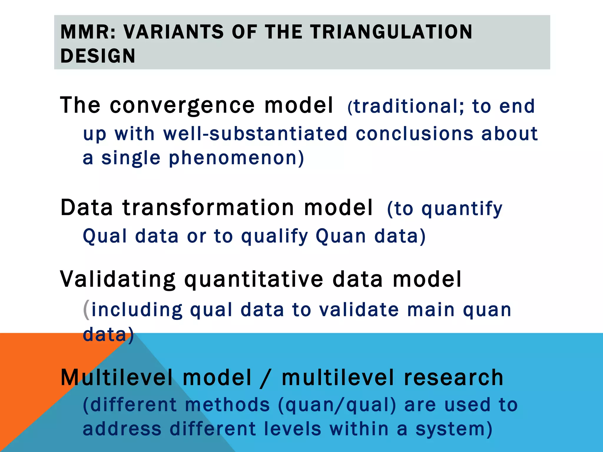MMR: VARIANTS OF THE TRIANGULATION
DESIGN

The convergence model ( traditional; to end
  up with well-substantiated conclusions about
  a single phenomenon)

Data transformation model (to quantify
  Qual data or to qualify Quan data)

Validating quantitative data model
  ( including qual data to validate main quan
  data)

Multilevel model / multilevel research
  (different methods (quan/qual) are used to
  address different levels within a system)
 