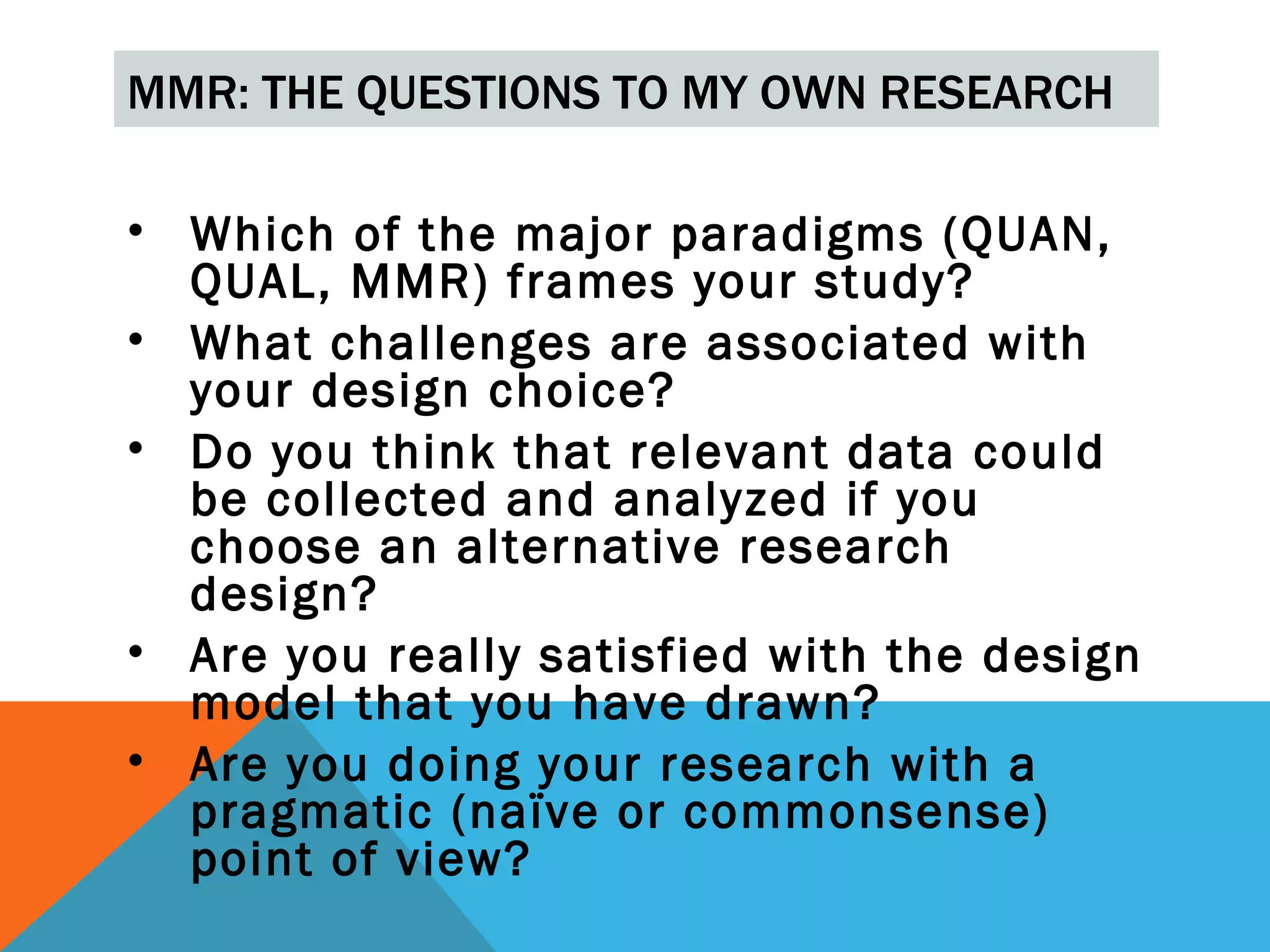 MMR: THE QUESTIONS TO MY OWN RESEARCH

• Which of the major paradigms (QUAN,
  QUAL, MMR) frames your study?
• What challenges are associated with
  your design choice?
• Do you think that relevant data could
  be collected and analyzed if you
  choose an alternative research
  design?
• Are you really satisfied with the design
  model that you have drawn?
• Are you doing your research with a
  pragmatic (naïve or commonsense)
  point of view?
 