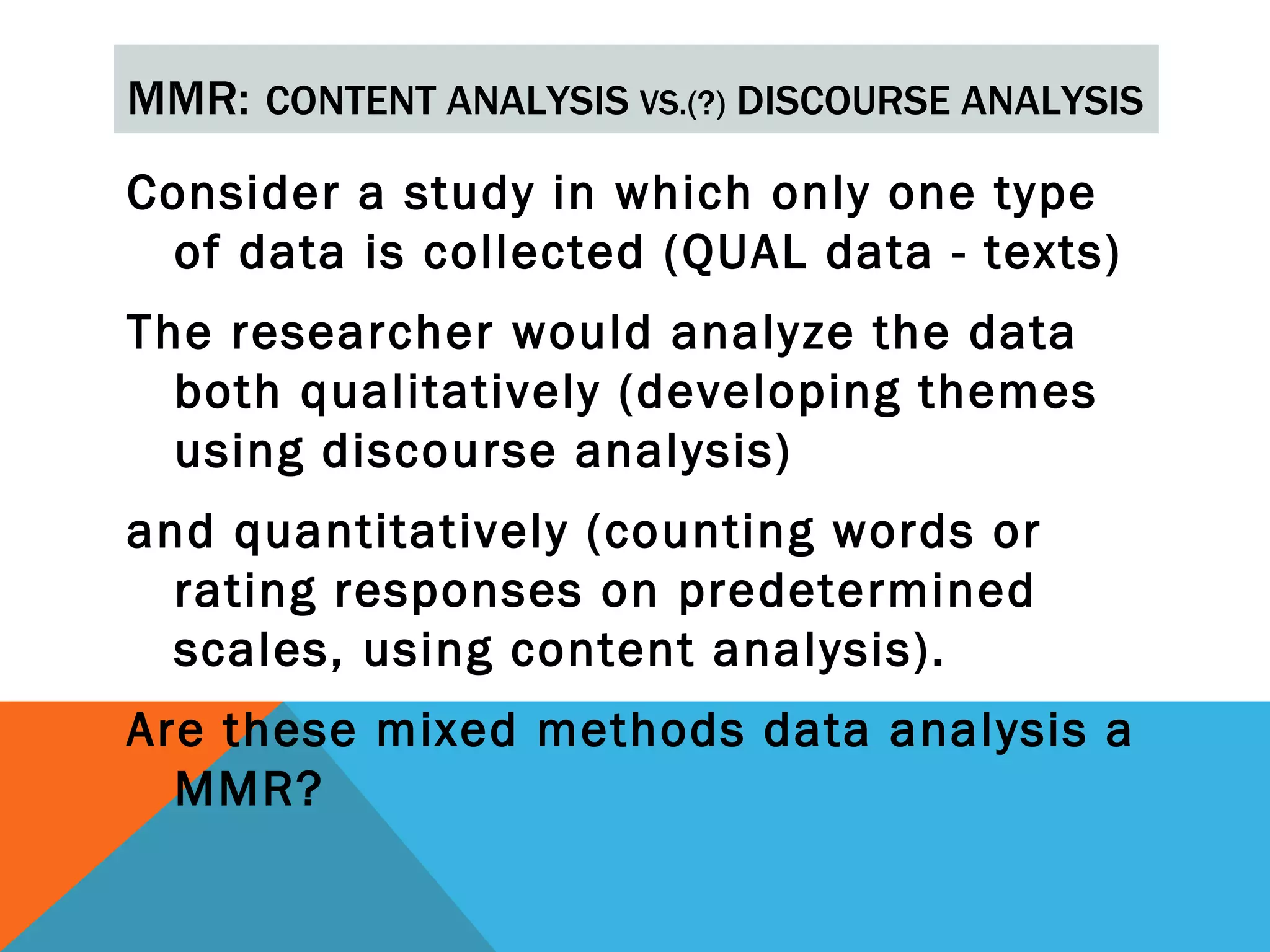 MMR: CONTENT ANALYSIS VS.(?) DISCOURSE ANALYSIS
Consider a study in which only one type
  of data is collected (QUAL data - texts)
The researcher would analyze the data
  both qualitatively (developing themes
  using discourse analysis)
and quantitatively (counting words or
  rating responses on predetermined
  scales, using content analysis).
Are these mixed methods data analysis a
  MMR?
 