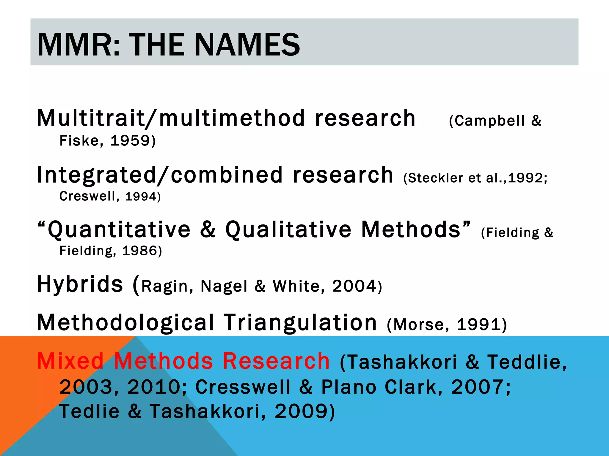 MMR: THE NAMES

Multitrait/multimethod research                   (Campbell &
  Fiske, 1959)

Integrated/combined research                (Steckler et al.,1992;
  Creswell, 1994)

“Quantitative & Qualitative Methods”                   (Fielding &
  Fielding, 1986)

Hybrids ( Ragin, Nagel & White,   2004 )

Methodological Triangulation               (Morse, 1991)

Mixed Methods Research (Tashakkori & Teddlie,
  2003, 2010; Cresswell & Plano Clark, 2007;
  Tedlie & Tashakkori, 2009)
 