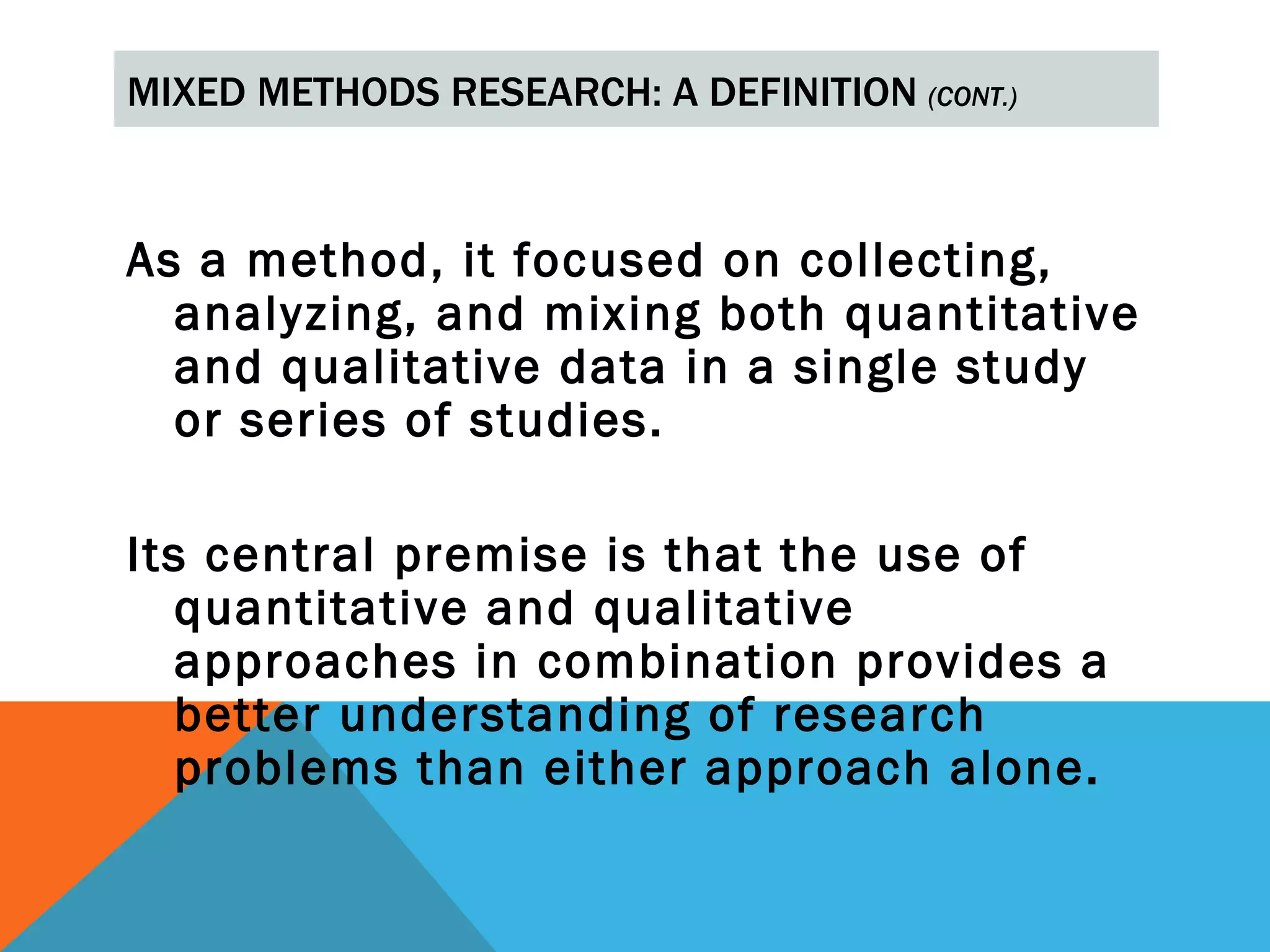 MIXED METHODS RESEARCH: A DEFINITION (CONT.)



As a method, it focused on collecting,
  analyzing, and mixing both quantitative
  and qualitative data in a single study
  or series of studies.

Its central premise is that the use of
   quantitative and qualitative
   approaches in combination provides a
   better understanding of research
   problems than either approach alone.
 