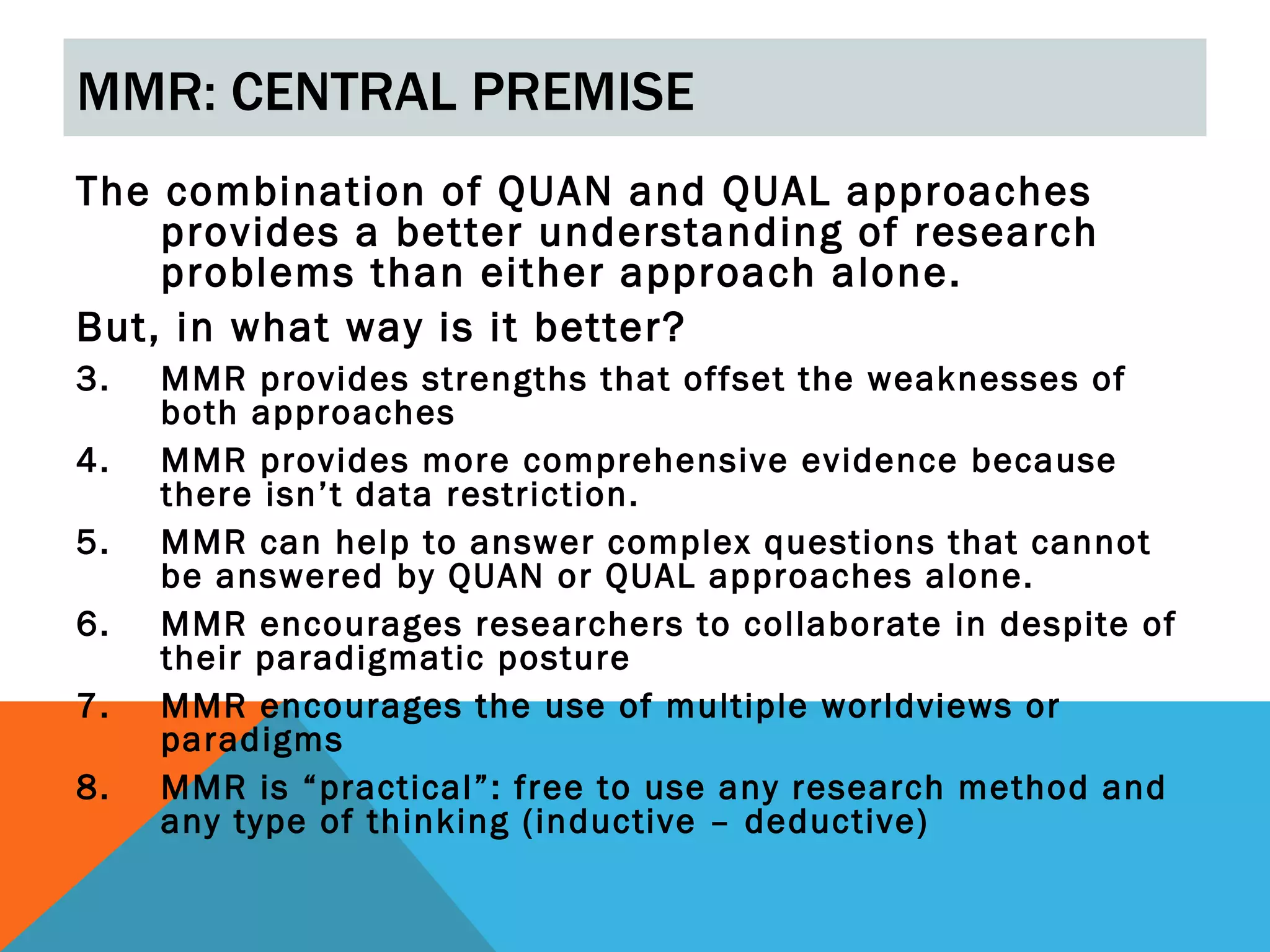 MMR: CENTRAL PREMISE
The combination of QUAN and QUAL approaches
    provides a better understanding of research
    problems than either approach alone.
But, in what way is it better?
3.   MMR provides strengths that offset the weaknesses of
     both approaches
4.   MMR provides more comprehensive evidence because
     there isn’t data restriction.
5.   MMR can help to answer complex questions that cannot
     be answered by QUAN or QUAL approaches alone.
6.   MMR encourages researchers to collaborate in despite of
     their paradigmatic posture
7.   MMR encourages the use of multiple worldviews or
     paradigms
8.   MMR is “practical”: free to use any research method and
     any type of thinking (inductive – deductive)
 