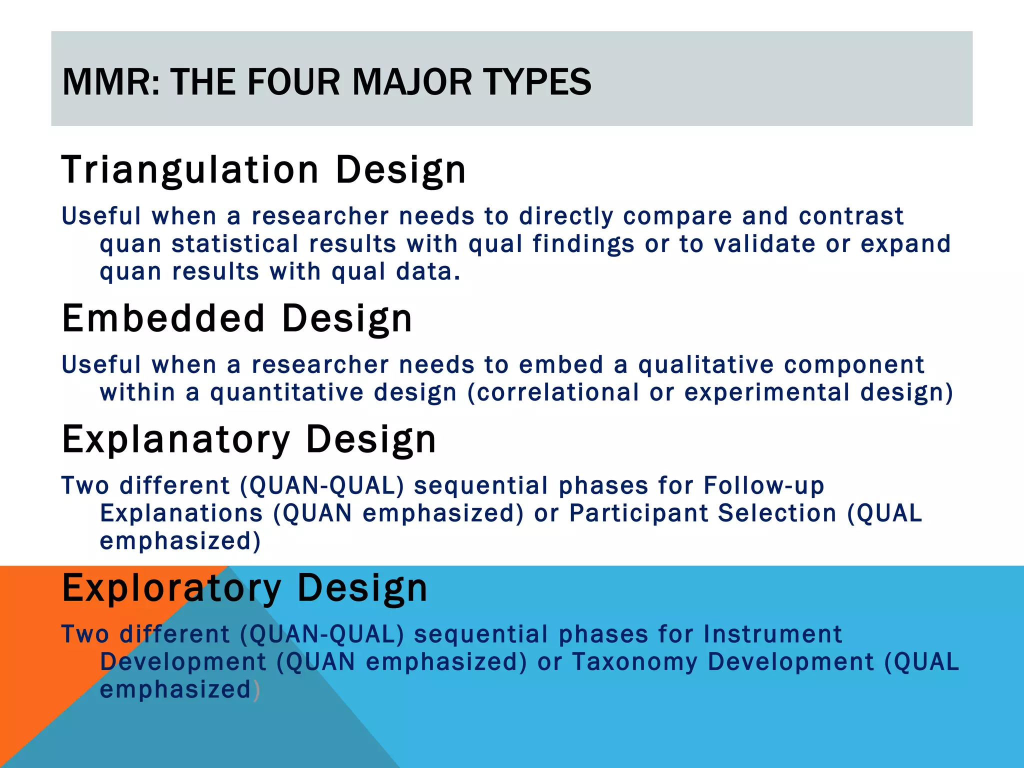MMR: THE FOUR MAJOR TYPES

Triangulation Design
Useful when a researcher needs to directly compare and contrast
  quan statistical results with qual findings or to validate or expand
  quan results with qual data.

Embedded Design
Useful when a researcher needs to embed a qualitative component
  within a quantitative design (correlational or experimental design)

Explanatory Design
Two different (QUAN-QUAL) sequential phases for Follow-up
  Explanations (QUAN emphasized) or Participant Selection (QUAL
  emphasized)

Exploratory Design
Two different (QUAN-QUAL) sequential phases for Instrument
  Development (QUAN emphasized) or Taxonomy Development (QUAL
  emphasized)
 