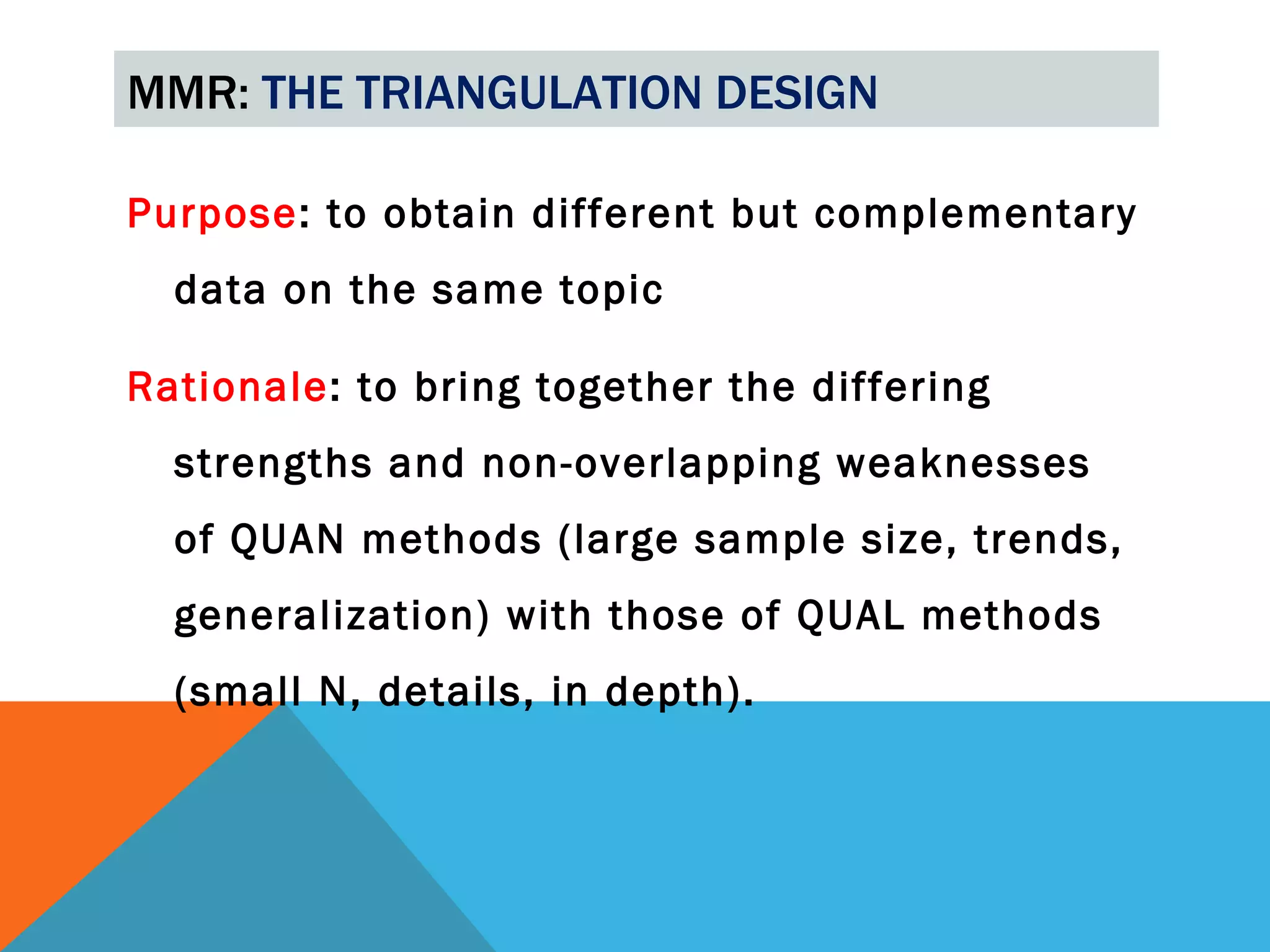 MMR: THE TRIANGULATION DESIGN

Purpose: to obtain different but complementary
  data on the same topic

Rationale: to bring together the differing
  strengths and non-overlapping weaknesses
  of QUAN methods (large sample size, trends,
  generalization) with those of QUAL methods
  (small N, details, in depth).
 
