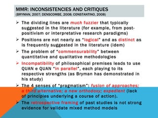 MMR: INCONSISTENCIES AND CRITIQUES
(BRYMAN, 2007; DENSCOMBE, 2008; CONSTANTINO, 2008)

 The dividing lines are much fuzzier that typically
  suggested in the literature (for example, from post-
  positivism or interpretative research paradigms)
 Positions are not nearly as “logical” and as distinct as
  is frequently suggested in the literature (idem)
 The problem of “commensurability” between
  quantitative and qualitative methodologies
 Incompatibility of philosophical premises leads to use
  QUAN e QUAN “in parallel”, each playing to its
  respective strengths (as Bryman has demonstrated in
  his study)
 The 4 senses of “pragmatism”: fusion of approaches;
  a third alternative; a new orthodoxy; expedient (lack
  of principles underlying a course of action).
 The retrospective framing of past studies is not strong
  evidence for validate mixed method models
 