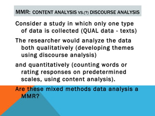 MMR: CONTENT ANALYSIS VS.(?) DISCOURSE ANALYSIS
Consider a study in which only one type
  of data is collected (QUAL data - texts)
The researcher would analyze the data
  both qualitatively (developing themes
  using discourse analysis)
and quantitatively (counting words or
  rating responses on predetermined
  scales, using content analysis).
Are these mixed methods data analysis a
  MMR?
 
