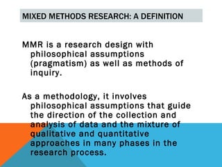 MIXED METHODS RESEARCH: A DEFINITION


MMR is a research design with
 philosophical assumptions
 (pragmatism) as well as methods of
 inquiry.

As a methodology, it involves
  philosophical assumptions that guide
  the direction of the collection and
  analysis of data and the mixture of
  qualitative and quantitative
  approaches in many phases in the
  research process.
 