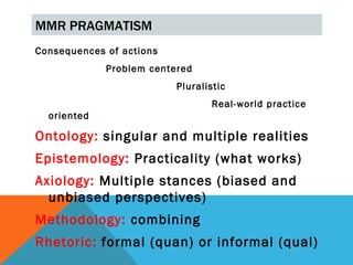 MMR PRAGMATISM
Consequences of actions
             Problem centered
                          Pluralistic
                                  Real-world practice
  oriented

Ontology: singular and multiple realities
Epistemology: Practicality (what works)
Axiology: Multiple stances (biased and
  unbiased perspectives)
Methodology: combining
Rhetoric: formal (quan) or informal (qual)
 