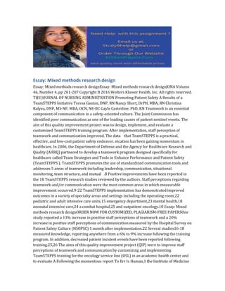 Essay: Mixed methods research design
Essay: Mixed methods research designEssay: Mixed methods research designJONA Volume
46, Number 4, pp 201-207 Copyright B 2016 Wolters Kluwer Health, Inc. All rights reserved.
THE JOURNAL OF NURSING ADMINISTRATION Promoting Patient Safety A Results of a
TeamSTEPPS Initiative Teresa Gaston, DNP, RN Nancy Short, DrPH, MBA, RN Christina
Ralyea, DNP, MS-NP, MBA, OCN, NE-BC Gayle Casterline, PhD, RN Teamwork is an essential
component of communication in a safety-oriented culture. The Joint Commission has
identified poor communication as one of the leading causes of patient sentinel events. The
aim of this quality improvement project was to design, implement, and evaluate a
customized TeamSTEPPS training program. After implementation, staff perception of
teamwork and communication improved. The data that TeamSTEPPS is a practical,
effective, and low-cost patient safety endeavor. nication has been gaining momentum in
healthcare. In 2006, the Department of Defense and the Agency for Healthcare Research and
Quality (AHRQ) partnered to develop a teamwork program designed specifically for
healthcare called Team Strategies and Tools to Enhance Performance and Patient Safety
(TeamSTEPPS ). TeamSTEPPS promotes the use of standardized communication tools and
addresses 5 areas of teamwork including leadership, communication, situational
monitoring, team structure, and mutual .8 Positive improvements have been reported in
the 18 TeamSTEPPS research studies reviewed by the authors. Staff perceptions regarding
teamwork and/or communication were the most common areas in which measurable
improvement occurred.9-22 TeamSTEPPS implementation has demonstrated improved
outcomes in a variety of specialty areas and settings including the operating room,22
pediatric and adult intensive care units,15 emergency department,23 mental health,18
neonatal intensive care,24 a combat hospital,25 and outpatient oncology.10 Essay: Mixed
methods research designORDER NOW FOR CUSTOMIZED, PLAGIARISM-FREE PAPERSOne
study reported a 13% increase in positive staff perceptions of teamwork and a 20%
increase in positive staff perceptions of communication measured by the Hospital Survey on
Patient Safety Culture (HSOPSC) 1 month after implementation.22 Several studies16-18
measured knowledge, reporting anywhere from a 6% to 9% increase following the training
program. In addition, decreased patient incident events have been reported following
training.25,26 The aims of this quality improvement project (QIP) were to improve staff
perceptions of teamwork and communication by customizing and implementing
TeamSTEPPS training for the oncology service line (OSL) in an academic health center and
to evaluate A Following the momentous report To Err Is Human,1 the Institute of Medicine
 