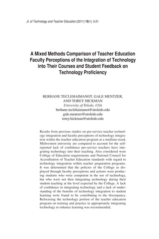 Jl. of Technology and Teacher Education (2011) 19(1), 5-21
A Mixed Methods Comparison of Teacher Education
Faculty Perceptions of the Integration of Technology
into Their Courses and Student Feedback on
Technology Proﬁciency
BERHANE TECLEHAIMANOT, GALE MENTZER,
AND TOREY HICKMAN
University of Toledo, USA
berhane.teclehaimanot@utoledo.edu
gale.mentzer@utoledo.edu
torey.hickman@utoledo.edu
Results from previous studies on pre-service teacher technol-
ogy integration and faculty perceptions of technology integra-
tion within the teacher education program at a medium-sized,
Midwestern university are compared to account for the self-
reported lack of conﬁdence pre-service teachers have inte-
grating technology into their teaching. Also considered were
College of Education requirements and National Council for
Accreditation of Teacher Education standards with regard to
technology integration within teacher preparation programs.
It was determined that the policies of the College as dis-
played through faculty perceptions and actions were produc-
ing students who were competent in the use of technology,
but who were not then integrating technology during their
student teaching at the level expected by the College. A lack
of conﬁdence in integrating technology and a lack of under-
standing of the beneﬁts of technology integration to student
learning were found to be contributing to the discrepancy.
Refocusing the technology portion of the teacher education
program on training and practice in appropriately integrating
technology to enhance learning was recommended.
 