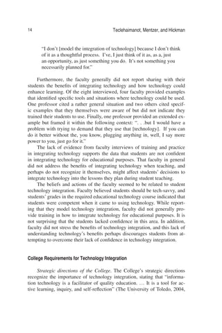 14 Teclehaimanot, Mentzer, and Hickman
“I don’t [model the integration of technology] because I don’t think
of it as a thoughtful process. I’ve, I just think of it as, as a, just
an opportunity, as just something you do. It’s not something you
necessarily planned for.”
Furthermore, the faculty generally did not report sharing with their
students the beneﬁts of integrating technology and how technology could
enhance learning. Of the eight interviewed, four faculty provided examples
that identiﬁed speciﬁc tools and situations where technology could be used.
One professor cited a rather general situation and two others cited specif-
ic examples that they themselves were aware of but did not indicate they
trained their students to use. Finally, one professor provided an extended ex-
ample but framed it within the following context: “. . .but I would have a
problem with trying to demand that they use that [technology]. If you can
do it better without the, you know, plugging anything in, well, I say more
power to you, just go for it.”
The lack of evidence from faculty interviews of training and practice
in integrating technology supports the data that students are not conﬁdent
in integrating technology for educational purposes. That faculty in general
did not address the beneﬁts of integrating technology when teaching, and
perhaps do not recognize it themselves, might affect students’ decisions to
integrate technology into the lessons they plan during student teaching.
The beliefs and actions of the faculty seemed to be related to student
technology integration. Faculty believed students should be tech-savvy, and
students’ grades in the required educational technology course indicated that
students were competent when it came to using technology. While report-
ing that they model technology integration, faculty did not generally pro-
vide training in how to integrate technology for educational purposes. It is
not surprising that the students lacked conﬁdence in this area. In addition,
faculty did not stress the beneﬁts of technology integration, and this lack of
understanding technology’s beneﬁts perhaps discourages students from at-
tempting to overcome their lack of conﬁdence in technology integration.
College Requirements for Technology Integration
Strategic directions of the College. The College’s strategic directions
recognize the importance of technology integration, stating that “informa-
tion technology is a facilitator of quality education. … It is a tool for ac-
tive learning, inquiry, and self-reﬂection” (The University of Toledo, 2004,
 