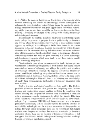 A Mixed Methods Comparison of Teacher Education Faculty Perceptions 15
p. 15). Within the strategic directions are descriptions of the ways in which
students and faculty will interact with technology. Student learning is to be
enhanced. In general, students in the College should be learning in a tech-
nology-enhanced environment and given opportunities to develop technol-
ogy skills; however, the focus should be on how technology can facilitate
learning. The faculty are charged by the College with creating technology
rich learning environments.
Unfortunately, the strategic directions never established strategic goals
at the college, department, or program levels to guide faculty performance
and provide a basis for assessment. However, what is listed in the document
appears, by and large, to be taking place. While there should be a focus on
integrating technology to enhance learning, the main thrust of the strategic
directions was for students to develop their skills with a variety of technolo-
gies, which is occurring based on the high grades in the required education-
al technology course. The directive given to faculty is to create technology-
rich learning environments, which some faculty report doing in their model-
ing of technology integration.
No direction is given within the document for faculty to train pre-ser-
vice teachers in technology integration; at most it states that faculty should
make students aware of technology and address the positives and negatives
of technology integration. Through the required educational technology
course, modeling of technology integration and introduction to content-spe-
ciﬁc technologies in Methods of Teaching, students appear to be made aware
of available technologies. However, there is no evidence that the majority
of faculty have been addressing the beneﬁts of technology integration with
their students.
Student teaching and student teaching portfolio guides. The College
provided pre-service teachers with guides for completing their student
teaching and creating their student teaching portfolios. In completing both
student teaching and the portfolio, students were to complete a form and
write a commentary on the environment in which they taught. This form
asked students to indicate whether or not they had access to certain tech-
nologies (e.g., computers, SMARTboard, Internet access, etc.). In the com-
plementary commentary section, students were to describe the speciﬁcs of
the available technologies and the way the student teacher integrated tech-
nology. However, within the guides, there was no requirement that student
teachers must integrate technology. Furthermore, within the performance
evaluation rubrics, there was no mention of technology integration; it did
not appear that students’ abilities to integrate technology within a teaching/
learning environment were being assessed.
 