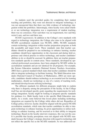 16 Teclehaimanot, Mentzer, and Hickman
As students used the provided guides for completing their student
teaching and portfolios, they were not directed to integrate technology; it
was not unexpected then that there was little evidence of technology inte-
gration within the portfolios. Interestingly, when faculty were asked wheth-
er or not technology integration was a requirement of student teaching,
there was no consensus. Four said there was no requirement, two said they
weren’t sure, and two said there was.
NCATE requirements. In addition to the College’s own standards with
regard to technology integration, the College also aims to be aligned with
NCATE accreditation standards (see NCATE, 2008). NCATE standards
contain technology integration within teacher preparation programs at both
the acceptable and target levels. These standards state that teacher can-
didates should be prepared to use technology to enhance learning, teacher
candidates should have opportunities in the classroom and during ﬁeld ex-
perience and clinical practice to utilize technology, and teacher candidates’
abilities to do so should be assessed. In addition, there are teacher prepara-
tion standards speciﬁc to content areas. These standards, developed by spe-
cialized professional associations, have been adopted by NCATE within its
accreditation standards and are not identical for all programs. For example,
the Science Education standards (National Science Teachers Association,
2003) have a general standard which states that teacher candidates should be
able to integrate technology to facilitate learning. The Math Education stan-
dards (National Council of Teachers of Mathematics, 2003) are more spe-
ciﬁc; candidates should embrace technology as an essential tool for learning
mathematics, should use technology as one of a variety of teaching tools,
and should develop lessons utilizing technology.
The different standards for different programs might help to explain
why there is disparity among the perceptions of the faculty. As the College
itself has not developed speciﬁc goals regarding the requirements for tech-
nology integration, faculty might be looking to program speciﬁc standards
for guidance (i.e. Math faculty look to the speciﬁc Math Education stan-
dards). As a result, some believed that lesson plans including technology
integration are required by the College while others did not. Regardless of
College policy, however, faculty should be aligned with the general NCATE
accreditation standards, which state that teacher candidates be able to inte-
grate technology to enhance learning, be given opportunities to utilize tech-
nology to enhance learning, and be assessed as to their ability to integrate
technology. Based on the faculty interview responses, this was not the case.
It is possible that faculty perceptions were not aligned with NCATE stan-
dards because the College’s strategic direction with regard to technology did
not reﬂect the speciﬁc foci as the NCATE standards. As was addressed ear-
 