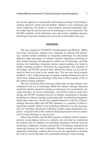A Mixed Methods Comparison of Teacher Education Faculty Perceptions 17
lier, faculty appeared to be generally performing according to the College’s
strategic direction, which stressed students’ abilities to use technology and
which might have led faculty to value students’ personal technology abili-
ties rather than the professional use of technology to assist instruction. The
NCATE standards, on the other hand, stress that teacher candidates integrate
technology to promote learning, not necessarily be personally tech-savvy.
DISCUSSION
The data reported in STUDENT (Teclehaimanot and Mentzer, 2008a)
led to four conclusions: students were competent in working with technol-
ogy, students lacked conﬁdence in integrating technology for educational
purposes, high percentages of students reported integrating technology in
their student teaching and planning for student use of technology, and little
evidence for technology integration during student teaching was found in
student teaching portfolios. Following the requirements and standards of
the College and NCATE and how these affected the faculty can account for
much of what was found in the student data. The one area which remains
muddled is why a high percentage of students reported planning lessons in
which their students used technology while there is little evidence of this in
the student teaching portfolios.
The ﬁrst conclusion drawn from the student data was that students were
competent in the use of technology. While the College’s Strategic Direction
stated that students should be learning in technology-rich environments, de-
velop awareness of various technologies, and develop skills in using tech-
nology, the NCATE standards focused on students’ preparation to integrate
technology to enhance learning and develop skills in technology integration.
Based upon interviews, faculty have aligned themselves with the College’s
strategic direction rather than NCATE standards as a majority of them re-
ported that students’ ability to use technology themselves was the main pur-
pose for including educational technology within teacher preparation pro-
grams. A logical result of this would be producing teachers who are compe-
tent in using technology, as was the case.
These same College and NCATE positions, combined with the faculty’s
position on developing tech-savvy students, also provided an explanation
for students’ lack of conﬁdence in technology integration. With the focus on
technology competency, training and practice in technology integration for
enhancing learning has been overlooked. Without training and practice in
integrating technology, students did not receive the opportunity to develop
this skill to a level where they felt comfortable utilizing it when teaching.
 