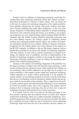 18 Teclehaimanot, Mentzer, and Hickman
Students’ lack of conﬁdence in integrating technology would then dis-
courage them from integrating technology during their student teaching—
when their performance as teachers is under scrutiny. This was borne out
in the lack of evidence for technology integration in the student portfolios.
Since portfolios ﬁgured into the students’ ﬁnal grade, students were reluc-
tant to include something that might reﬂect inadequacy—in this case, tech-
nology integration. Compounding student reluctance to include technology
integration is the confusion among the faculty as to whether or not technol-
ogy integration was even required during student teaching. While NCATE’s
standards state that student teachers should be integrating technology and
have their abilities assessed, the College’s guides to completing student
teaching and creating the portfolio did not require any evidence of technol-
ogy integration and did not assess students’ abilities to integrate technology.
It appeared that the College guides were being followed at the expense of
the NCATE standards. In addition to this are the faculty responses indicat-
ing that they generally do not discuss the beneﬁts of technology integration
with their students. In total, with no speciﬁc requirement to integrate tech-
nology, the students’ lack of conﬁdence, and lack of understanding of the
beneﬁts of technology integration combine to discourage the students from
integrating technology resulting in a lack of evidence for technology inte-
gration in the student teaching portfolios.
Contrary to the evidence of technology integration in the portfolios was
the large percentage of students who self-reported using technology in their
student teaching and also planning lessons which required their students to
use technology. One possible explanation for the high rate of response for
using technology is that student teachers might have integrated technology
without planning for it and/or without documenting it in the portfolio. If
student teachers are not planning integration, but just using the technology,
then the use of technology would be reported by student teachers but not ap-
pear within the lesson plans of the portfolios. This is supported by the earli-
er faculty member quote which indicated that technology was not something
for which one needed to plan. This is also congruent with students’ lack of
training in how to integrate technology; they do not know how to plan for
technology integration and instead just use it when convenient.
It is unclear, however, how to account for the high percentage of stu-
dent teachers reporting that they planned lessons in which their students
would utilize technology. There are a couple of possible explanations. First,
portfolio preparation did not require that every lesson be included, but rather
just a sampling of lessons within one unit of instruction. Lessons integrating
technology might have been left out of the portfolios. Because students re-
 