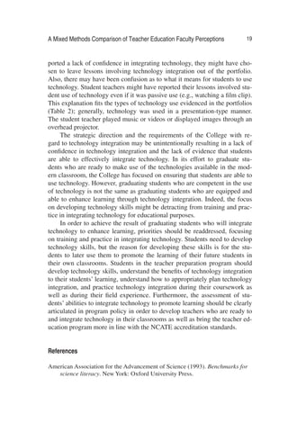 A Mixed Methods Comparison of Teacher Education Faculty Perceptions 19
ported a lack of conﬁdence in integrating technology, they might have cho-
sen to leave lessons involving technology integration out of the portfolio.
Also, there may have been confusion as to what it means for students to use
technology. Student teachers might have reported their lessons involved stu-
dent use of technology even if it was passive use (e.g., watching a ﬁlm clip).
This explanation ﬁts the types of technology use evidenced in the portfolios
(Table 2); generally, technology was used in a presentation-type manner.
The student teacher played music or videos or displayed images through an
overhead projector.
The strategic direction and the requirements of the College with re-
gard to technology integration may be unintentionally resulting in a lack of
conﬁdence in technology integration and the lack of evidence that students
are able to effectively integrate technology. In its effort to graduate stu-
dents who are ready to make use of the technologies available in the mod-
ern classroom, the College has focused on ensuring that students are able to
use technology. However, graduating students who are competent in the use
of technology is not the same as graduating students who are equipped and
able to enhance learning through technology integration. Indeed, the focus
on developing technology skills might be detracting from training and prac-
tice in integrating technology for educational purposes.
In order to achieve the result of graduating students who will integrate
technology to enhance learning, priorities should be readdressed, focusing
on training and practice in integrating technology. Students need to develop
technology skills, but the reason for developing these skills is for the stu-
dents to later use them to promote the learning of their future students in
their own classrooms. Students in the teacher preparation program should
develop technology skills, understand the beneﬁts of technology integration
to their students’ learning, understand how to appropriately plan technology
integration, and practice technology integration during their coursework as
well as during their ﬁeld experience. Furthermore, the assessment of stu-
dents’ abilities to integrate technology to promote learning should be clearly
articulated in program policy in order to develop teachers who are ready to
and integrate technology in their classrooms as well as bring the teacher ed-
ucation program more in line with the NCATE accreditation standards.
References
American Association for the Advancement of Science (1993). Benchmarks for
science literacy. New York: Oxford University Press.
 