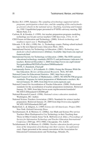 20 Teclehaimanot, Mentzer, and Hickman
Becker, H.J. (1999, January). The sampling of technology-supported reform
programs, participation school sites, and the sampling of his-end technolo-
gy-present schools in the national survey. Teaching, Learning and Comput-
ing 1998. Unpublished paper presented to P*SITEs advisory meeting. SRI
Menlo Park, CA.
Carlson, R. & Gooden, J. (1999). Are teacher preparation programs modeling
technology use for pre-service teachers? ERS Spectrum, 17(3), 11-15.
CEO Forum on Education and Technology. (2000). Schools technology and
readiness report year 2. Washington DC.
Edwards, V. B. (Ed.). (1998, Oct. 1). Technology counts: Putting school technol-
ogy to the test [Special issue]. Education Week, 28(5).
International Society for Technology in Education. (2001). Technology stan-
dards for school administrators [Online]. Available: http://cnets.iste.org/tssa/
framework.html
International Society for Technology in Education. (2008). The ISTE national
educational technology standards (NETS-T) and performance indicators for
teachers. Retrieved December 3, 2008 from http://www.iste.org/Content/
NavigationMenu/NETS/ForTeachers/2008Standards/
NETS_T_Standards_Final.pdf
Larreamendy-Joerns, J., & Leinhardt, G. (2006). Going the Distance With On-
line Education. Review of Educational Research, 76(4), 567-605.
National Center for Educational Statistics. 2002. http://nces.ed.gov.
National Council of Teachers of Mathematics. (2003). NCATE/NCTM program
standards: Programs for initial preparation of Mathematics teachers. Re-
trieved January 29, 2009, from http://www.nctm.org/ncate.aspx
National Council for Accreditation of Teacher Education. (2008). Professional
standards for the accreditation of teacher preparation institutions. Retrieved
January 29, 2009, from http://www.ncate.org/documents/standards/
NCATE%20Standards%202008.pdf
National Research Council. (1996). National science education standards.
Washington, DC: Author.
National Science Teachers Association. (2003). Standards for science teacher
preparation. Retrieved January 29, 2009 from http://www.nsta.org/pdfs/
NCATE-NSTAStandards2003.pdf
Rutherford, J., & Ahlgren, A. (1989) Science for All Americans: Project 2061.
New York: Oxford University Press.
Teclehaimanot, B. & Mentzer, G. (2008a). Are Math and Science Pre-service
Teachers More Predisposed to Use Technology in their Teaching than
Those in Other Content Areas? In K. McFerrin et al. (Eds.), Proceedings of
Society for Information Technology and Teacher Education International
Conference 2008 (pp. 3972-3980). Chesapeake, VA: AACE.
Teclehaimanot, B. & Mentzer, G. (2008b). Teacher education faculty percep-
tions of the integration of technology into their courses: An exploratory
study. Paper presented at the annual convention of the Association for
Educational Communications and Technology, Orlando, FL.
 