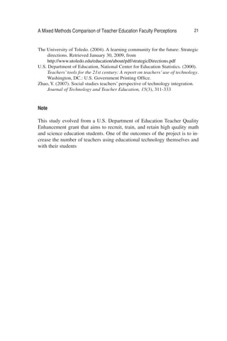 A Mixed Methods Comparison of Teacher Education Faculty Perceptions 21
The University of Toledo. (2004). A learning community for the future: Strategic
directions. Retrieved January 30, 2009, from
http://www.utoledo.edu/education/about/pdf/strategicDirections.pdf
U.S. Department of Education, National Center for Education Statistics. (2000).
Teachers’tools for the 21st century: A report on teachers’use of technology.
Washington, DC.: U.S. Government Printing Ofﬁce.
Zhao, Y. (2007). Social studies teachers’ perspective of technology integration.
Journal of Technology and Teacher Education, 15(3), 311-333
Note
This study evolved from a U.S. Department of Education Teacher Quality
Enhancement grant that aims to recruit, train, and retain high quality math
and science education students. One of the outcomes of the project is to in-
crease the number of teachers using educational technology themselves and
with their students
 