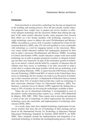 6 Teclehaimanot, Mentzer, and Hickman
Introduction
From preschools to universities, technology has become an integral tool
in the teaching and learning process. Over the past decade, teacher educa-
tion programs have sought ways to prepare pre-service teachers to effec-
tively integrate technology into the classroom. Rather than rallying the sup-
port of the entire teacher education faculty, many programs have focused
their efforts on a few faculty members with technology experience or a
single technology course to address this need (Teclehaimanot and Mentzer,
2008a). According to a survey of K-12 teachers conducted by Center for Ed-
ucational Statistics (2002), only 22% felt well qualiﬁed or were comfortable
with technology as a tool for engaging learners in the classrooms. More-
over, many teacher education students feel inadequately prepared for their
role in today’s classroom (Teclehaimanot and Mentzer, 2008b). According
to Carlson and Gooden (1999), teacher educators campus-wide must model
technology use in order to prepare prospective teachers to integrate technol-
ogy into their own instruction. In spite of the tremendous growth of technol-
ogy in our nation’s schools and the belief by a majority of educators that all
students must have access to technology to be truly successful in today’s
world, there is evidence that many teachers still do not use technology at all
in their teaching (Edwards, 1998). A report from the CEO Forum on Educa-
tion and Technology (2000) found 80% of schools in the United States have
access to technology, but few teachers are ready to use the power of technol-
ogy in their classroom activities. A Department of Education Survey learned
that only about 33% of teachers believed that they could use technology in
their classrooms (National Center for Educational Statistics, 2002). Fur-
thermore, a national survey by Becker (1999) supported the ﬁnding that as
many as 70% of teachers are not using the technologies available to them.
Today, the use of educational technology is recommended in most of
the nations’ teacher education policy reports (e.g., AAAS, 1993; Rutherford
& Ahlgren, 1989; NRC, 1996). These reports aim to develop and articulate
a vision of the role of technology in school improvement, the inclusion of
technology across the curriculum, and implementation of technology infra-
structure (ISTE, 2001).
As a result, many states have adopted technology requirements for pre-
service teachers that stress the use of technology in their teaching and are
based on the International Society for Technology in Education National
Educational Technology Standards for Teachers (ISTE NETS-T; see ISTE,
2008). These standards include the implementation and integration of in-
structional technology to facilitate the teaching/learning process with a spe-
 