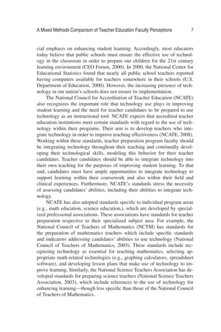 A Mixed Methods Comparison of Teacher Education Faculty Perceptions 7
cial emphasis on enhancing student learning. Accordingly, most educators
today believe that public schools must ensure the effective use of technol-
ogy in the classroom in order to prepare our children for the 21st century
learning environment (CEO Forum, 2000). In 2000, the National Center for
Educational Statistics found that nearly all public school teachers reported
having computers available for teachers somewhere in their schools (U.S.
Department of Education, 2000). However, the increasing presence of tech-
nology in our nation’s schools does not ensure its implementation.
The National Council for Accreditation of Teacher Education (NCATE)
also recognizes the important role that technology use plays in improving
student learning and the need for teacher candidates to be prepared to use
technology as an instructional tool. NCATE expects that accredited teacher
education institutions meet certain standards with regard to the use of tech-
nology within their programs. Their aim is to develop teachers who inte-
grate technology in order to improve teaching effectiveness (NCATE, 2008).
Working within these standards, teacher preparation program faculty should
be integrating technology throughout their teaching and continually devel-
oping their technological skills, modeling this behavior for their teacher
candidates. Teacher candidates should be able to integrate technology into
their own teaching for the purposes of improving student learning. To that
end, candidates must have ample opportunities to integrate technology to
support learning within their coursework and also within their ﬁeld and
clinical experiences. Furthermore, NCATE’s standards stress the necessity
of assessing candidates’ abilities, including their abilities to integrate tech-
nology.
NCATE has also adopted standards speciﬁc to individual program areas
(e.g., math education, science education,), which are developed by special-
ized professional associations. These associations have standards for teacher
preparation respective to their specialized subject area. For example, the
National Council of Teachers of Mathematics (NCTM) has standards for
the preparation of mathematics teachers which include speciﬁc standards
and indicators addressing candidates’ abilities to use technology (National
Council of Teachers of Mathematics, 2003). These standards include rec-
ognizing technology as essential for teaching mathematics, selecting ap-
propriate math-related technologies (e.g., graphing calculators, spreadsheet
software), and developing lesson plans that make use of technology to im-
prove learning. Similarly, the National Science Teachers Association has de-
veloped standards for preparing science teachers (National Science Teachers
Association, 2003), which include references to the use of technology for
enhancing learning—though less speciﬁc than those of the National Council
of Teachers of Mathematics.
 