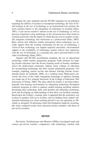 8 Teclehaimanot, Mentzer, and Hickman
Despite the state standards and the NCATE standards for accreditation
regarding the abilities of teachers to incorporate technology, the lack of for-
mal training in the use of technology as an instructional tool remains the
most common barrier to the integration of technology in teaching (Zhao,
2007). A pre-service teacher’s interest in the use of technology as well as
practical experience using technology in the classroom have been found to
correlate positively with the degree to which that pre-service teacher eventu-
ally integrates technology into instruction as a professional (Zhao, 2007).
Basic factors that inﬂuence teacher perceptions about technology use in-
clude support from the working community for the use of technology, a
vision of how technology can support required curriculum, environmental
support or the availability of technology, teacher interest and experience
with the use of technology as a teaching tool, and a personal belief in the
value of technology (Zhao, 2007).
Aligned with NCATE accreditation standards, the use of educational
technology within teacher preparation programs holds promise for help-
ing teacher educators meet the diverse learning needs of teacher candidates
across the professional continuum. Indeed, many colleges of education
are incorporating technology into their teacher preparation programs—for
example, exploring various on-line and distance learning formats (Larre-
amendy-Joerns & Leinhardt, 2006). At a medium-sized, Midwestern uni-
versity, the focus of this study, integrating technology to optimize learning
was made one of ﬁve strategic directions of the College of Education (The
University of Toledo, 2004). The plan called for faculty to develop techno-
logically rich learning environments by integrating technology throughout
academic programs in order to enhance student learning including students
developing their technology skills with familiar and unfamiliar technology
tools and developing an understanding of how these can facilitate learning.
Based upon the College’s strategic plan, it appeared that the machinery was
in place to produce tech-savvy teachers and yet ﬁndings from student self-
reported technology use when teaching proved it was not operating as efﬁ-
ciently as designed. To determine where the breakdown might be occurring,
this study compared results from education faculty members with those of
pre-service teachers.
METHOD
Previously, Teclehaimanot and Mentzer (2008a) investigated math and
science pre-service teachers’ competency with technology, comfort with
 