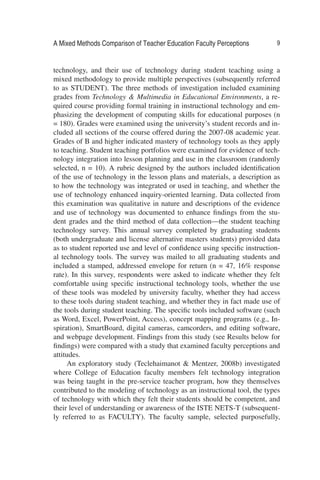 A Mixed Methods Comparison of Teacher Education Faculty Perceptions 9
technology, and their use of technology during student teaching using a
mixed methodology to provide multiple perspectives (subsequently referred
to as STUDENT). The three methods of investigation included examining
grades from Technology & Multimedia in Educational Environments, a re-
quired course providing formal training in instructional technology and em-
phasizing the development of computing skills for educational purposes (n
= 180). Grades were examined using the university’s student records and in-
cluded all sections of the course offered during the 2007-08 academic year.
Grades of B and higher indicated mastery of technology tools as they apply
to teaching. Student teaching portfolios were examined for evidence of tech-
nology integration into lesson planning and use in the classroom (randomly
selected, n = 10). A rubric designed by the authors included identiﬁcation
of the use of technology in the lesson plans and materials, a description as
to how the technology was integrated or used in teaching, and whether the
use of technology enhanced inquiry-oriented learning. Data collected from
this examination was qualitative in nature and descriptions of the evidence
and use of technology was documented to enhance ﬁndings from the stu-
dent grades and the third method of data collection—the student teaching
technology survey. This annual survey completed by graduating students
(both undergraduate and license alternative masters students) provided data
as to student reported use and level of conﬁdence using speciﬁc instruction-
al technology tools. The survey was mailed to all graduating students and
included a stamped, addressed envelope for return (n = 47, 16% response
rate). In this survey, respondents were asked to indicate whether they felt
comfortable using speciﬁc instructional technology tools, whether the use
of these tools was modeled by university faculty, whether they had access
to these tools during student teaching, and whether they in fact made use of
the tools during student teaching. The speciﬁc tools included software (such
as Word, Excel, PowerPoint, Access), concept mapping programs (e.g., In-
spiration), SmartBoard, digital cameras, camcorders, and editing software,
and webpage development. Findings from this study (see Results below for
ﬁndings) were compared with a study that examined faculty perceptions and
attitudes.
An exploratory study (Teclehaimanot & Mentzer, 2008b) investigated
where College of Education faculty members felt technology integration
was being taught in the pre-service teacher program, how they themselves
contributed to the modeling of technology as an instructional tool, the types
of technology with which they felt their students should be competent, and
their level of understanding or awareness of the ISTE NETS-T (subsequent-
ly referred to as FACULTY). The faculty sample, selected purposefully,
 